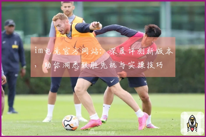 im电竞官方网站:深度评测新版本,助你洞悉致胜先机与实操技巧