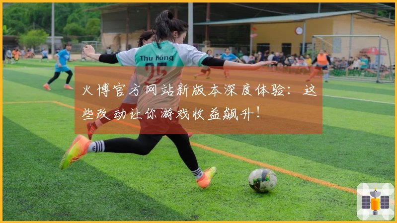 火博官方网站新版本深度体验：这些改动让你游戏收益飙升！