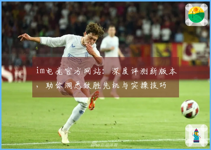 im电竞官方网站：深度评测新版本，助你洞悉致胜先机与实操技巧